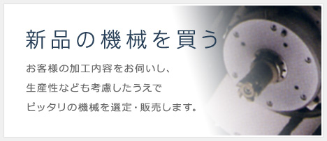 新品の機械を買う お客様の加工内容をお伺いし、生産性なども考慮したうえでピッタリの機械を選定・販売します。